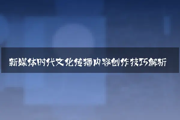 新媒体时代文化传播内容创作技巧解析