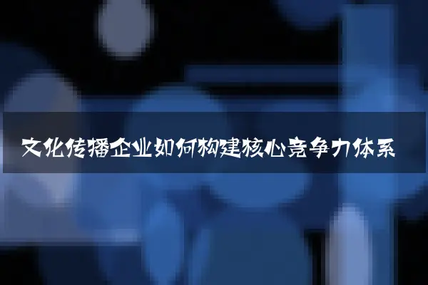 文化传播企业如何构建核心竞争力体系
