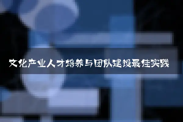 文化产业人才培养与团队建设最佳实践